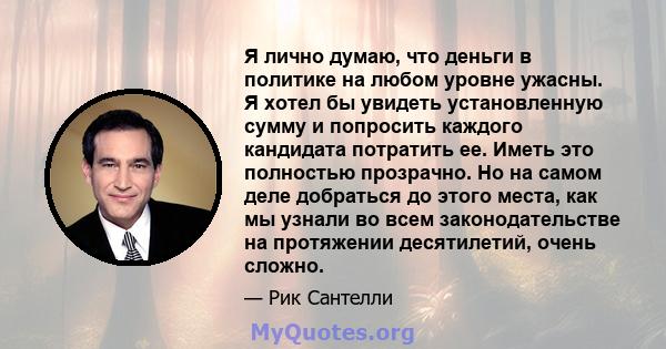 Я лично думаю, что деньги в политике на любом уровне ужасны. Я хотел бы увидеть установленную сумму и попросить каждого кандидата потратить ее. Иметь это полностью прозрачно. Но на самом деле добраться до этого места,