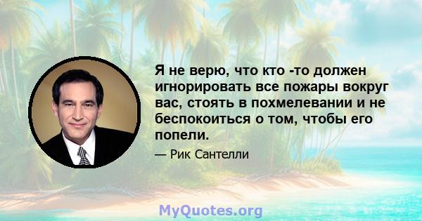 Я не верю, что кто -то должен игнорировать все пожары вокруг вас, стоять в похмелевании и не беспокоиться о том, чтобы его попели.