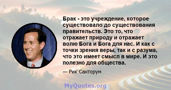 Брак - это учреждение, которое существовало до существования правительств. Это то, что отражает природу и отражает волю Бога и Бога для нас. И как с точки зрения веры, так и с разума, что это имеет смысл в мире. И это