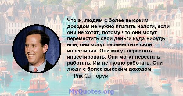 Что ж, людям с более высоким доходом не нужно платить налоги, если они не хотят, потому что они могут переместить свои деньги куда-нибудь еще, они могут переместить свои инвестиции. Они могут перестать инвестировать.