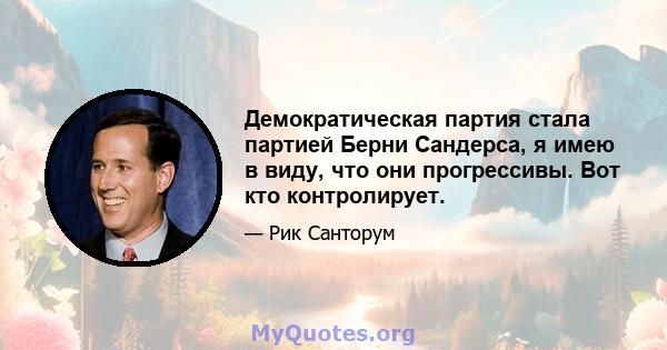 Демократическая партия стала партией Берни Сандерса, я имею в виду, что они прогрессивы. Вот кто контролирует.