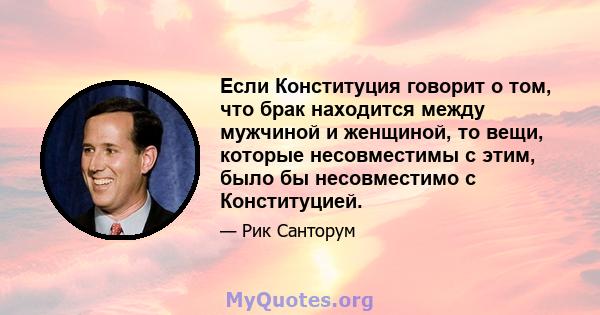 Если Конституция говорит о том, что брак находится между мужчиной и женщиной, то вещи, которые несовместимы с этим, было бы несовместимо с Конституцией.