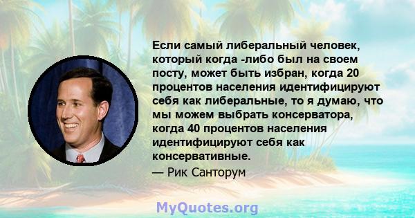 Если самый либеральный человек, который когда -либо был на своем посту, может быть избран, когда 20 процентов населения идентифицируют себя как либеральные, то я думаю, что мы можем выбрать консерватора, когда 40