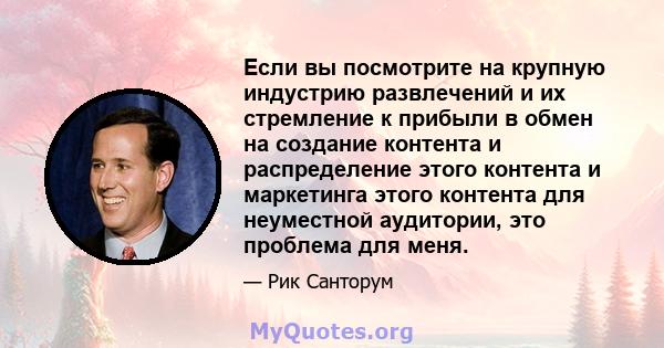 Если вы посмотрите на крупную индустрию развлечений и их стремление к прибыли в обмен на создание контента и распределение этого контента и маркетинга этого контента для неуместной аудитории, это проблема для меня.