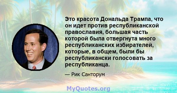 Это красота Дональда Трампа, что он идет против республиканской православия, большая часть которой была отвергнута много республиканских избирателей, которые, в общем, были бы республикански голосовать за республиканца.