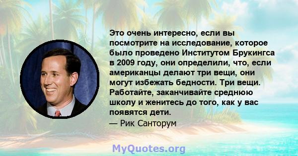 Это очень интересно, если вы посмотрите на исследование, которое было проведено Институтом Брукингса в 2009 году, они определили, что, если американцы делают три вещи, они могут избежать бедности. Три вещи. Работайте,