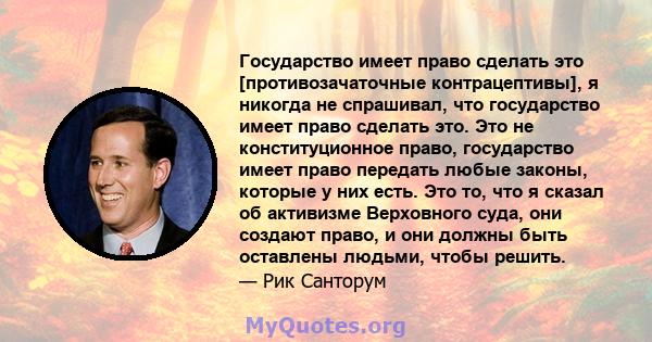 Государство имеет право сделать это [противозачаточные контрацептивы], я никогда не спрашивал, что государство имеет право сделать это. Это не конституционное право, государство имеет право передать любые законы,