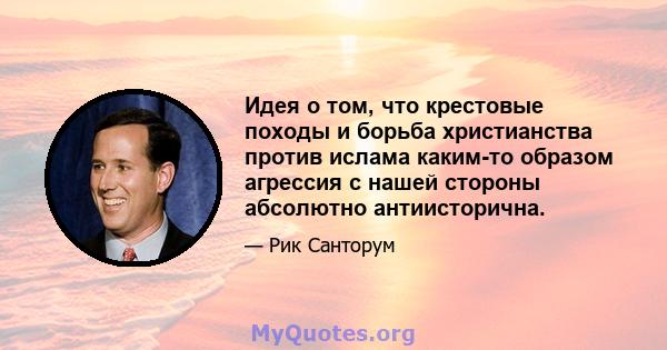 Идея о том, что крестовые походы и борьба христианства против ислама каким-то образом агрессия с нашей стороны абсолютно антиисторична.