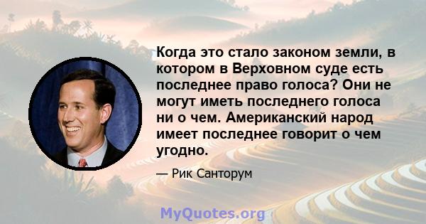 Когда это стало законом земли, в котором в Верховном суде есть последнее право голоса? Они не могут иметь последнего голоса ни о чем. Американский народ имеет последнее говорит о чем угодно.