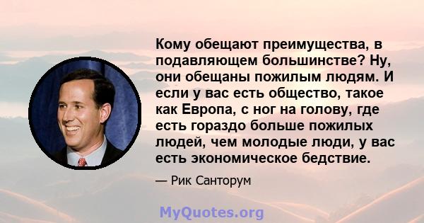 Кому обещают преимущества, в подавляющем большинстве? Ну, они обещаны пожилым людям. И если у вас есть общество, такое как Европа, с ног на голову, где есть гораздо больше пожилых людей, чем молодые люди, у вас есть