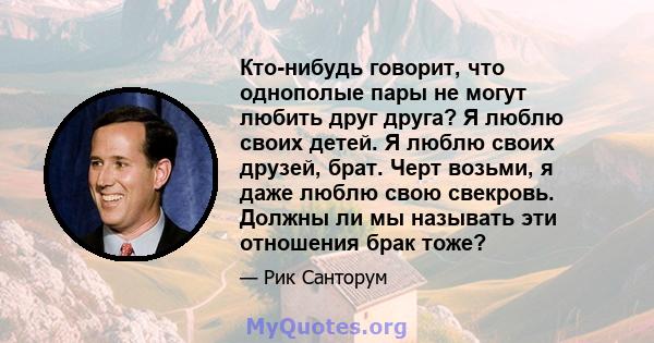 Кто-нибудь говорит, что однополые пары не могут любить друг друга? Я люблю своих детей. Я люблю своих друзей, брат. Черт возьми, я даже люблю свою свекровь. Должны ли мы называть эти отношения брак тоже?