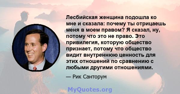 Лесбийская женщина подошла ко мне и сказала: почему ты отрицаешь меня в моем правом? Я сказал, ну, потому что это не право. Это привилегия, которую общество признает, потому что общество видит внутреннюю ценность для