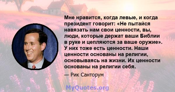 Мне нравится, когда левые, и когда президент говорит: «Не пытайся навязать нам свои ценности, вы, люди, которые держат ваши Библии в руке и цепляются за ваше оружие». У них тоже есть ценности. Наши ценности основаны на