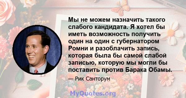 Мы не можем назначить такого слабого кандидата. Я хотел бы иметь возможность получить один на один с губернатором Ромни и разоблачить запись, которая была бы самой слабой записью, которую мы могли бы поставить против