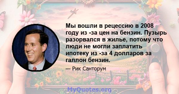 Мы вошли в рецессию в 2008 году из -за цен на бензин. Пузырь разорвался в жилье, потому что люди не могли заплатить ипотеку из -за 4 долларов за галлон бензин.