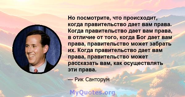 Но посмотрите, что происходит, когда правительство дает вам права. Когда правительство дает вам права, в отличие от того, когда Бог дает вам права, правительство может забрать их. Когда правительство дает вам права,