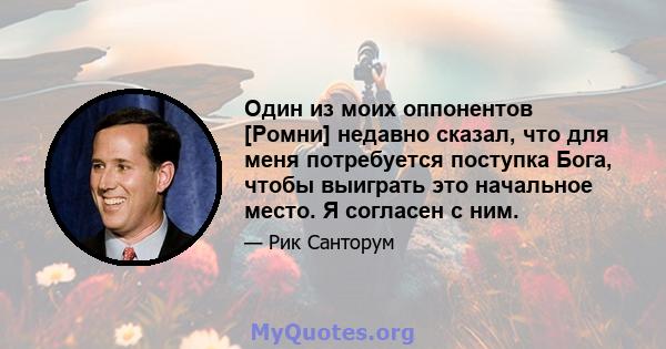 Один из моих оппонентов [Ромни] недавно сказал, что для меня потребуется поступка Бога, чтобы выиграть это начальное место. Я согласен с ним.