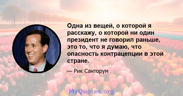 Одна из вещей, о которой я расскажу, о которой ни один президент не говорил раньше, это то, что я думаю, что опасность контрацепции в этой стране.