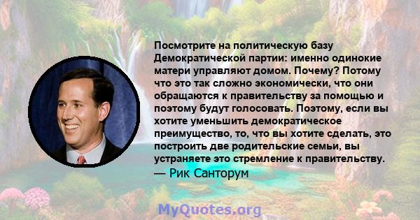 Посмотрите на политическую базу Демократической партии: именно одинокие матери управляют домом. Почему? Потому что это так сложно экономически, что они обращаются к правительству за помощью и поэтому будут голосовать.