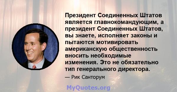 Президент Соединенных Штатов является главнокомандующим, а президент Соединенных Штатов, вы знаете, исполняет законы и пытаются мотивировать американскую общественность вносить необходимые изменения. Это не обязательно