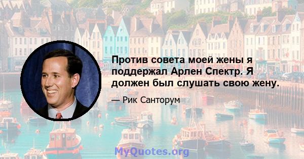 Против совета моей жены я поддержал Арлен Спектр. Я должен был слушать свою жену.