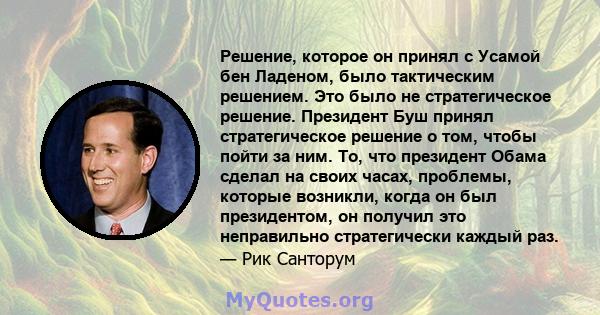 Решение, которое он принял с Усамой бен Ладеном, было тактическим решением. Это было не стратегическое решение. Президент Буш принял стратегическое решение о том, чтобы пойти за ним. То, что президент Обама сделал на