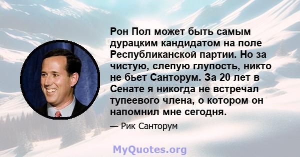 Рон Пол может быть самым дурацким кандидатом на поле Республиканской партии. Но за чистую, слепую глупость, никто не бьет Санторум. За 20 лет в Сенате я никогда не встречал тупеевого члена, о котором он напомнил мне