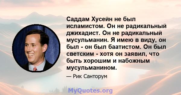 Саддам Хусейн не был исламистом. Он не радикальный джихадист. Он не радикальный мусульманин. Я имею в виду, он был - он был баатистом. Он был светским - хотя он заявил, что быть хорошим и набожным мусульманином.