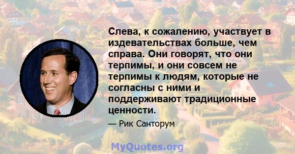 Слева, к сожалению, участвует в издевательствах больше, чем справа. Они говорят, что они терпимы, и они совсем не терпимы к людям, которые не согласны с ними и поддерживают традиционные ценности.