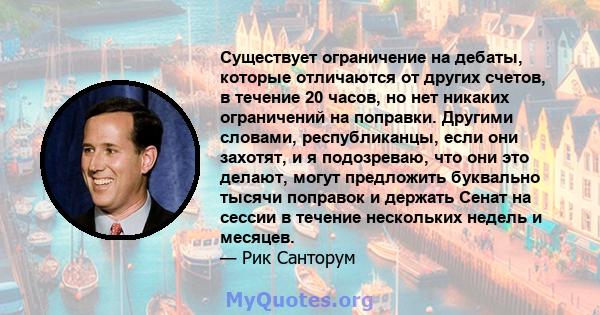 Существует ограничение на дебаты, которые отличаются от других счетов, в течение 20 часов, но нет никаких ограничений на поправки. Другими словами, республиканцы, если они захотят, и я подозреваю, что они это делают,