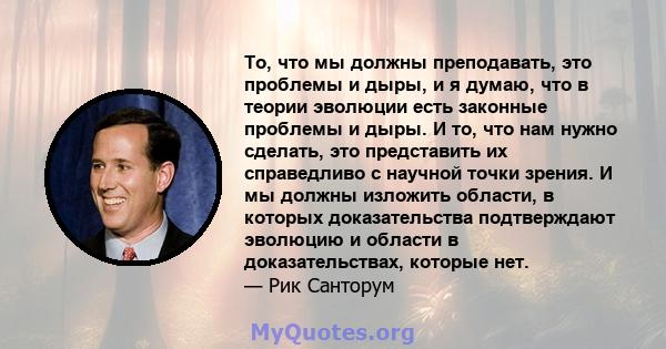 То, что мы должны преподавать, это проблемы и дыры, и я думаю, что в теории эволюции есть законные проблемы и дыры. И то, что нам нужно сделать, это представить их справедливо с научной точки зрения. И мы должны