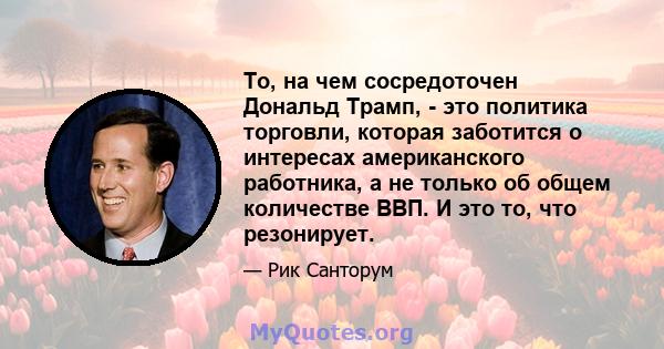 То, на чем сосредоточен Дональд Трамп, - это политика торговли, которая заботится о интересах американского работника, а не только об общем количестве ВВП. И это то, что резонирует.