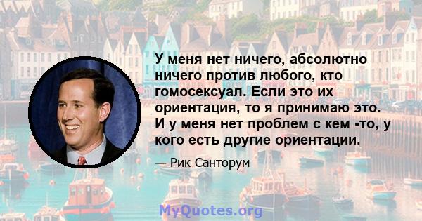 У меня нет ничего, абсолютно ничего против любого, кто гомосексуал. Если это их ориентация, то я принимаю это. И у меня нет проблем с кем -то, у кого есть другие ориентации.