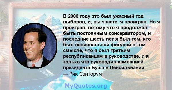 В 2006 году это был ужасный год выборов, и, вы знаете, я проиграл. Но я проиграл, потому что я продолжал быть постоянным консерватором, и последние шесть лет я был тем, кто был национальной фигурой в том смысле, что я