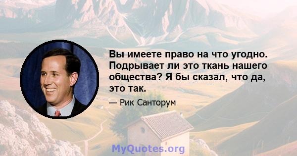 Вы имеете право на что угодно. Подрывает ли это ткань нашего общества? Я бы сказал, что да, это так.