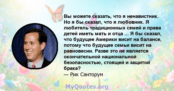 Вы можете сказать, что я ненавистник. Но я бы сказал, что я любовник. Я любитель традиционных семей и права детей иметь мать и отца ... Я бы сказал, что будущее Америки висит на балансе, потому что будущее семьи висит