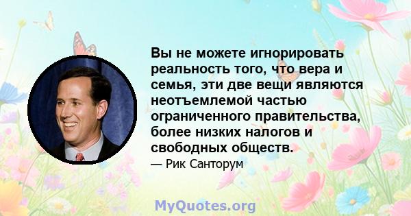 Вы не можете игнорировать реальность того, что вера и семья, эти две вещи являются неотъемлемой частью ограниченного правительства, более низких налогов и свободных обществ.