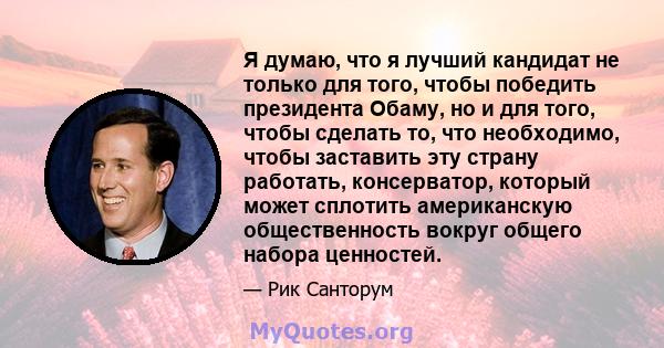 Я думаю, что я лучший кандидат не только для того, чтобы победить президента Обаму, но и для того, чтобы сделать то, что необходимо, чтобы заставить эту страну работать, консерватор, который может сплотить американскую