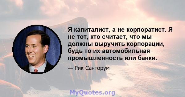 Я капиталист, а не корпоратист. Я не тот, кто считает, что мы должны выручить корпорации, будь то их автомобильная промышленность или банки.