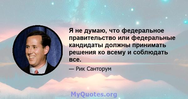 Я не думаю, что федеральное правительство или федеральные кандидаты должны принимать решения ко всему и соблюдать все.