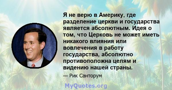 Я не верю в Америку, где разделение церкви и государства является абсолютным. Идея о том, что Церковь не может иметь никакого влияния или вовлечения в работу государства, абсолютно противоположна целям и видению нашей