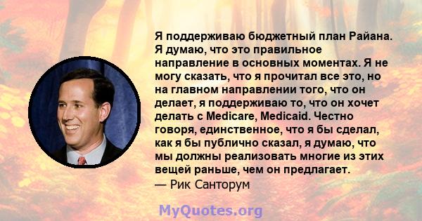 Я поддерживаю бюджетный план Райана. Я думаю, что это правильное направление в основных моментах. Я не могу сказать, что я прочитал все это, но на главном направлении того, что он делает, я поддерживаю то, что он хочет