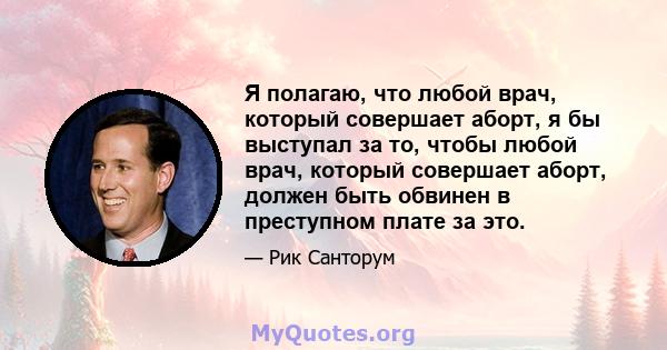 Я полагаю, что любой врач, который совершает аборт, я бы выступал за то, чтобы любой врач, который совершает аборт, должен быть обвинен в преступном плате за это.