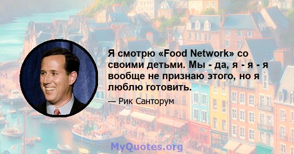 Я смотрю «Food Network» со своими детьми. Мы - да, я - я - я вообще не признаю этого, но я люблю готовить.