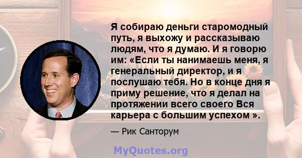 Я собираю деньги старомодный путь, я выхожу и рассказываю людям, что я думаю. И я говорю им: «Если ты нанимаешь меня, я генеральный директор, и я послушаю тебя. Но в конце дня я приму решение, что я делал на протяжении