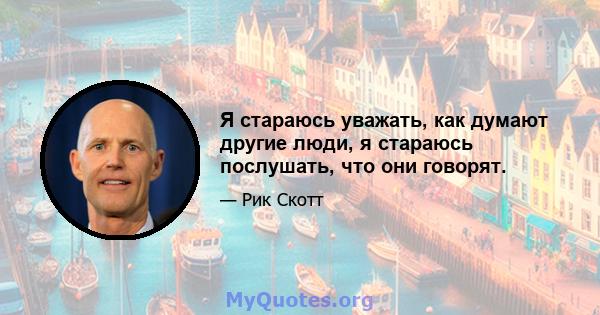 Я стараюсь уважать, как думают другие люди, я стараюсь послушать, что они говорят.