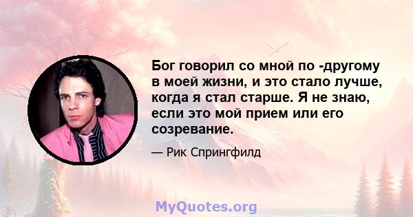 Бог говорил со мной по -другому в моей жизни, и это стало лучше, когда я стал старше. Я не знаю, если это мой прием или его созревание.