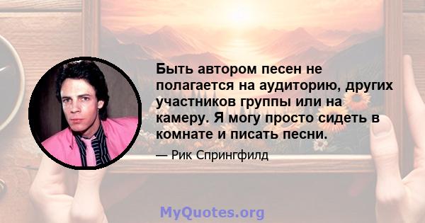 Быть автором песен не полагается на аудиторию, других участников группы или на камеру. Я могу просто сидеть в комнате и писать песни.