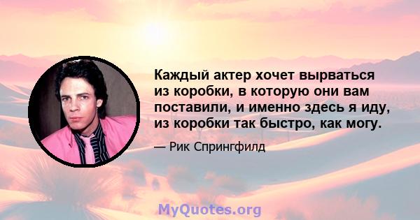 Каждый актер хочет вырваться из коробки, в которую они вам поставили, и именно здесь я иду, из коробки так быстро, как могу.