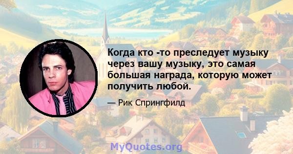 Когда кто -то преследует музыку через вашу музыку, это самая большая награда, которую может получить любой.